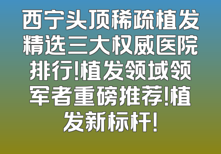 西宁头顶稀疏植发精选三大权威医院排行！植发领域领军者重磅推荐！植发新标杆！
