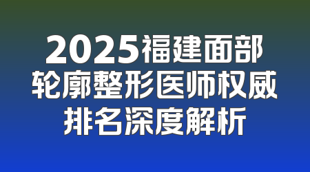 2025福建面部轮廓整形医师权威排名深度解析