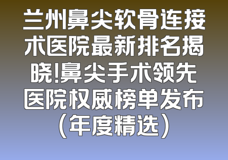 兰州鼻尖软骨连接术医院最新排名揭晓！鼻尖手术领先医院权威榜单发布（年度精选）