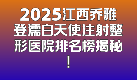 2025江西乔雅登濡白天使注射整形医院排名榜揭秘！