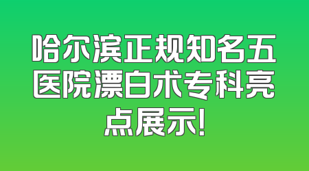 哈尔滨正规知名五医院漂白术专科亮点展示！
