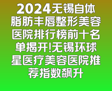 2024无锡自体脂肪丰唇整形美容医院排行榜前十名单揭开！无锡环球星医疗美容医院推荐指数飙升