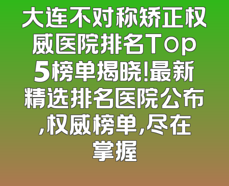 大连不对称矫正权威医院排名Top5榜单揭晓！最新精选排名医院公布，权威榜单，尽在掌握