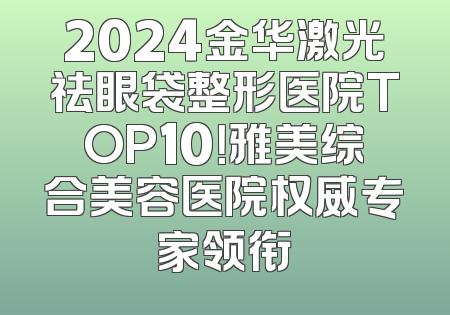 2024金华激光祛眼袋整形医院TOP10！雅美综合美容医院权威专家领衔