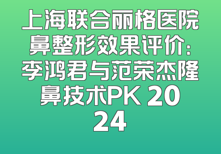 上海联合丽格医院鼻整形效果评价：李鸿君与范荣杰隆鼻技术PK 2024