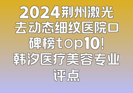 2024荆州激光去动态细纹医院口碑榜top10！韩汐医疗美容专业评点