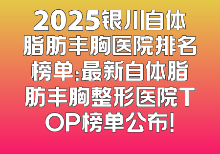 2025银川自体脂肪丰胸医院排名榜单：最新自体脂肪丰胸整形医院TOP榜单公布！