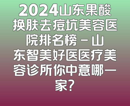 2024山东果酸换肤去痘坑美容医院排名榜 - 山东智美好医医疗美容诊所你中意哪一家？
