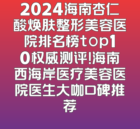 2024海南杏仁酸焕肤整形美容医院排名榜top10权威测评！海南西海岸医疗美容医院医生大咖口碑推荐
