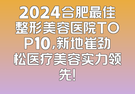 2024合肥最佳整形美容医院TOP10，新地崔劲松医疗美容实力领先！