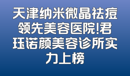 天津纳米微晶祛痘领先美容医院！君珏诺颜美容诊所实力上榜