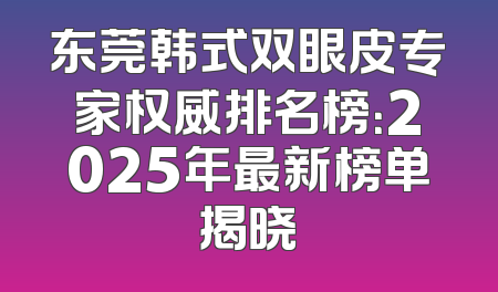 东莞韩式双眼皮专家权威排名榜：2025年最新榜单揭晓