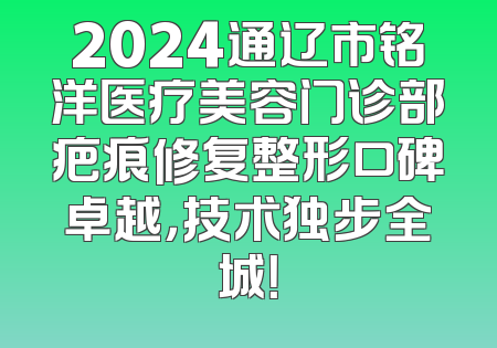 2024通辽市铭洋医疗美容门诊部疤痕修复整形口碑卓越，技术独步全城！
