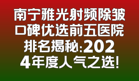 南宁雅光射频除皱口碑优选前五医院排名揭秘：2024年度人气之选！