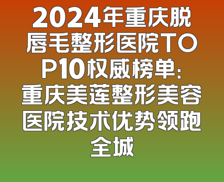2024年重庆脱唇毛整形医院TOP10权威榜单：重庆美莲整形美容医院技术优势领跑全城