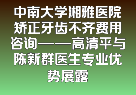 中南大学湘雅医院矫正牙齿不齐费用咨询——高清平与陈新群医生专业优势展露