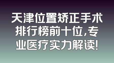 天津位置矫正手术排行榜前十位，专业医疗实力解读！