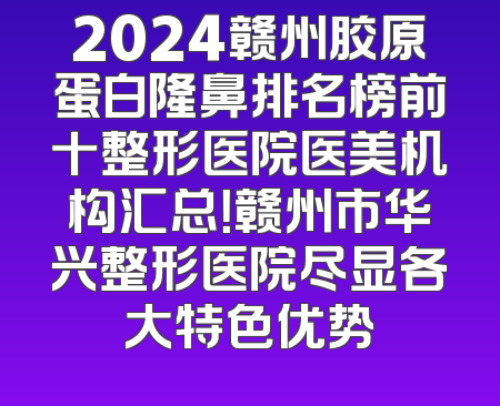 2024赣州胶原蛋白隆鼻排名榜前十整形医院医美机构汇总！赣州市华兴整形医院尽显各大特色优势