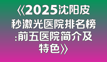 《2025沈阳皮秒激光医院排名榜：前五医院简介及特色》