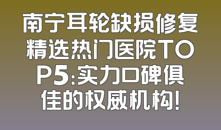 南宁耳轮缺损修复精选热门医院TOP5：实力口碑俱佳的权威机构！