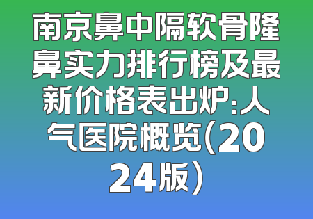 南京鼻中隔软骨隆鼻实力排行榜及最新价格表出炉：人气医院概览（2024版）