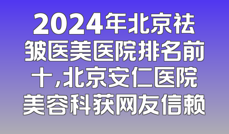 2024年北京祛皱医美医院排名前十，北京安仁医院美容科获网友信赖