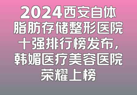 2024西安自体脂肪存储整形医院十强排行榜发布，韩媚医疗美容医院荣耀上榜