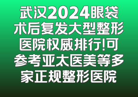 武汉2024眼袋术后复发大型整形医院权威排行！可参考亚太医美等多家正规整形医院