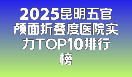 2025昆明五官颅面折叠度医院实力TOP10排行榜
