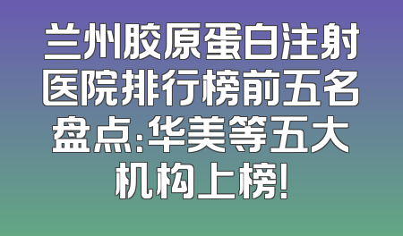 兰州胶原蛋白注射医院排行榜前五名盘点：华美等五大机构上榜！