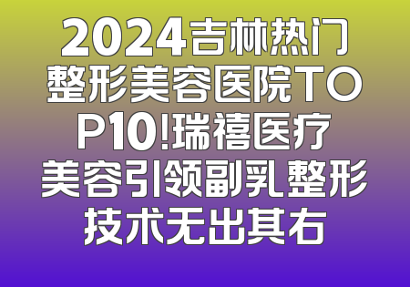 2024吉林热门整形美容医院TOP10！瑞禧医疗美容引领副乳整形技术无出其右