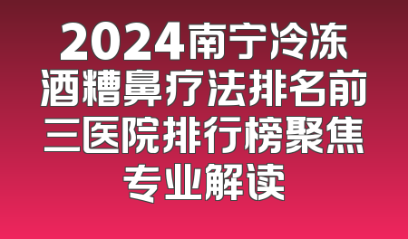 2024南宁冷冻酒糟鼻疗法排名前三医院排行榜聚焦专业解读