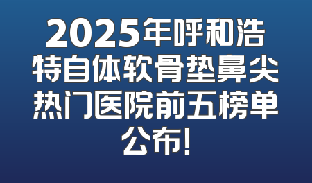 2025年呼和浩特自体软骨垫鼻尖热门医院前五榜单公布！