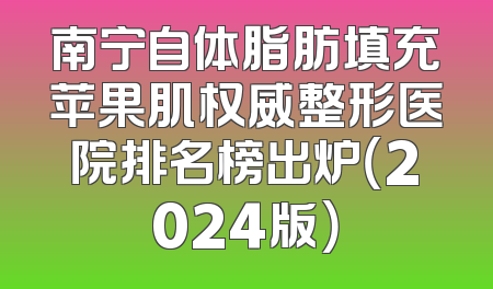 南宁自体脂肪填充苹果肌权威整形医院排名榜出炉（2024版）