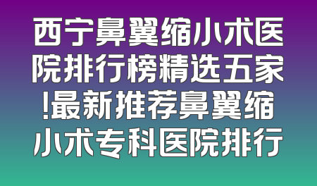 西宁鼻翼缩小术医院排行榜精选五家！最新推荐鼻翼缩小术专科医院排行