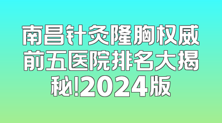 南昌针灸隆胸权威前五医院排名大揭秘！2024版