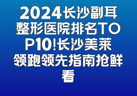 2024长沙副耳整形医院排名TOP10！长沙美莱领跑领先指南抢鲜看
