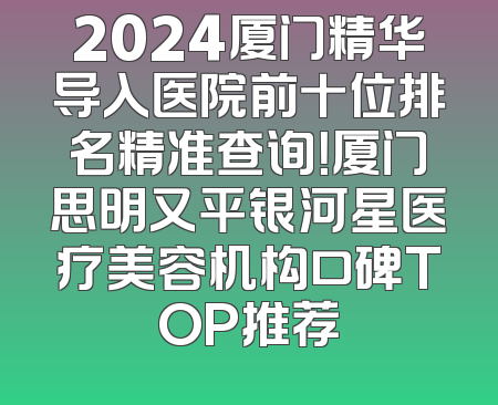 2024厦门精华导入医院前十位排名精准查询！厦门思明又平银河星医疗美容机构口碑TOP推荐