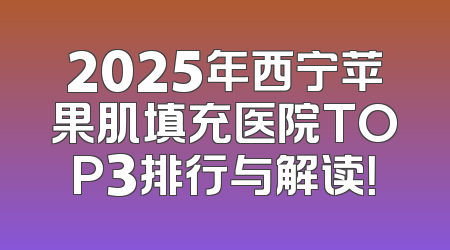 2025年西宁苹果肌填充医院TOP3排行与解读！