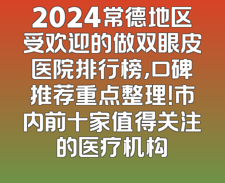 2024常德地区受欢迎的做双眼皮医院排行榜，口碑推荐重点整理！市内前十家值得关注的医疗机构