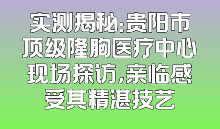 实测揭秘：贵阳市顶级隆胸医疗中心现场探访，亲临感受其精湛技艺
