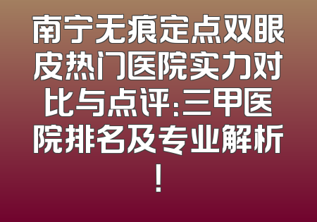 南宁无痕定点双眼皮热门医院实力对比与点评：三甲医院排名及专业解析！