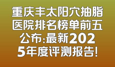 重庆丰太阳穴抽脂医院排名榜单前五公布：最新2025年度评测报告！
