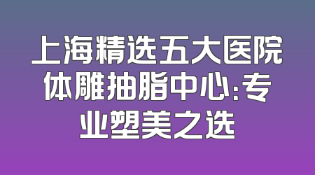 上海精选五大医院体雕抽脂中心：专业塑美之选