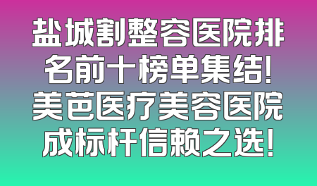 盐城割整容医院排名前十榜单集结！美芭医疗美容医院成标杆信赖之选！