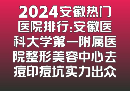 2024安徽热门医院排行：安徽医科大学第一附属医院整形美容中心去痘印痘坑实力出众