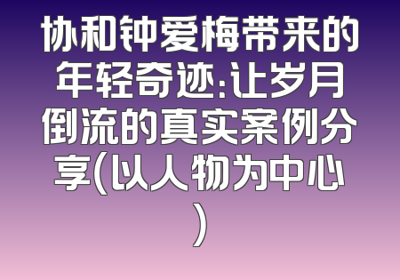 协和钟爱梅带来的年轻奇迹：让岁月倒流的真实案例分享（以人物为中心）