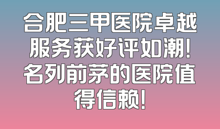 合肥三甲医院卓越服务获好评如潮！名列前茅的医院值得信赖！