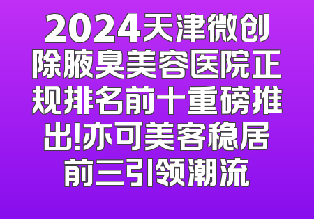 2024天津微创除腋臭美容医院正规排名前十重磅推出！亦可美客稳居前三引领潮流