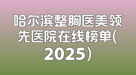 哈尔滨整胸医美领先医院在线榜单（2025）